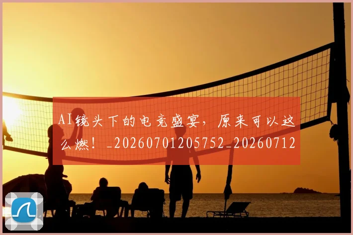 AI镜头下的电竞盛宴，原来可以这么燃！_20260701205752_20260712042647