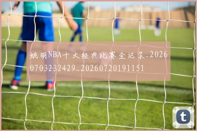 姚明NBA十大经典比赛全记录_20260703232429_20260720191151