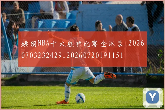 姚明NBA十大经典比赛全记录_20260703232429_20260720191151