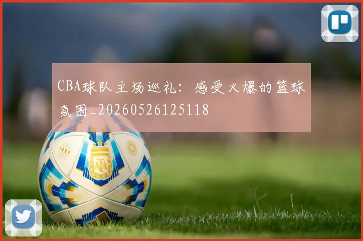 CBA球队主场巡礼：感受火爆的篮球氛围_20260526125118