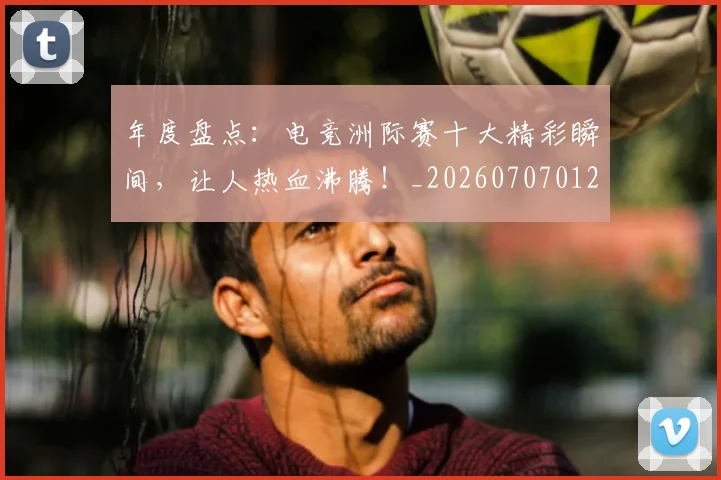年度盘点:电竞洲际赛十大精彩瞬间,让人热血沸腾!_20260707012337
