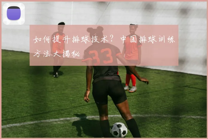 如何提升排球技术？中国排球训练方法大揭秘