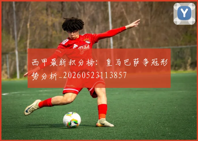 西甲最新积分榜：皇马巴萨争冠形势分析_20260523113857