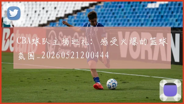 CBA球队主场巡礼:感受火爆的篮球氛围_20260521200444