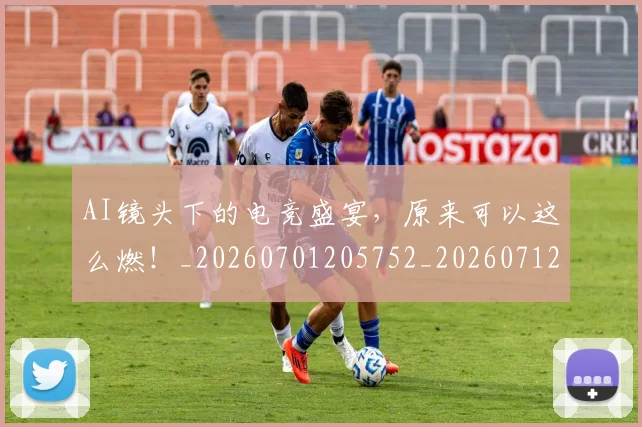 AI镜头下的电竞盛宴,原来可以这么燃!_20260701205752_20260712042647