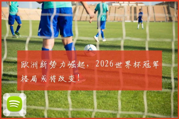 欧洲新势力崛起,2026世界杯冠军格局或将改变!