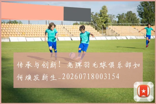 传承与创新！老牌羽毛球俱乐部如何焕发新生_20260718003154