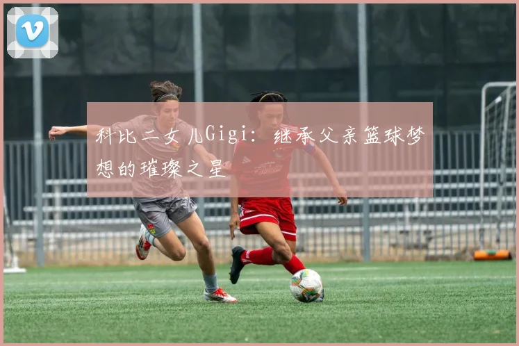 科比二女儿Gigi：继承父亲篮球梦想的璀璨之星