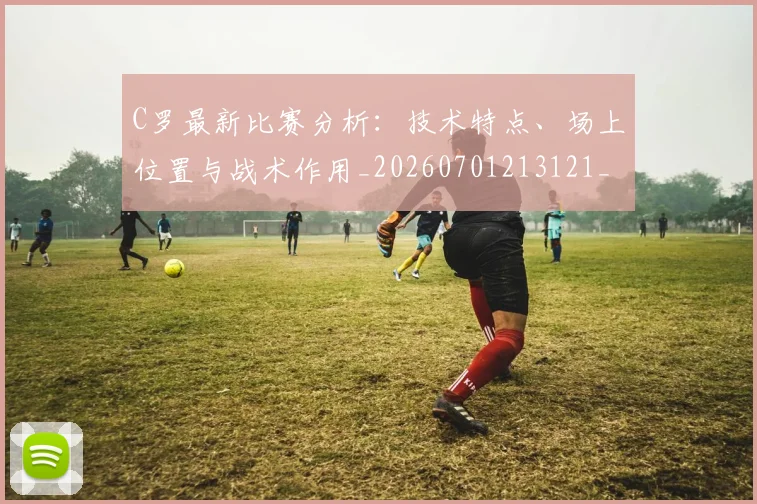 C罗最新比赛分析：技术特点、场上位置与战术作用_20260701213121_20260712051805