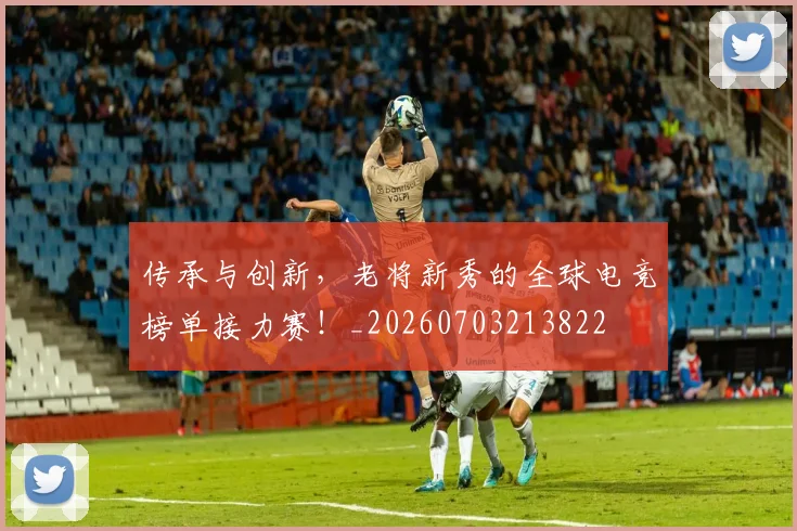 传承与创新，老将新秀的全球电竞榜单接力赛！_20260703213822