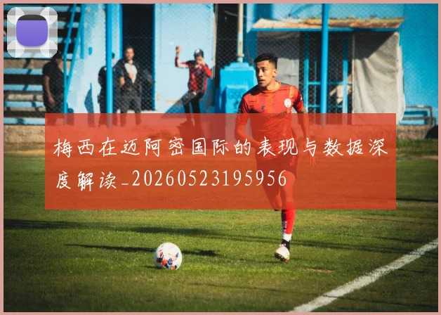 梅西在迈阿密国际的表现与数据深度解读_20260523195956