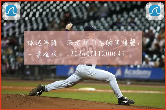 球迷沸腾！汤尤杯门票瞬间售罄，一票难求！_20260711200649