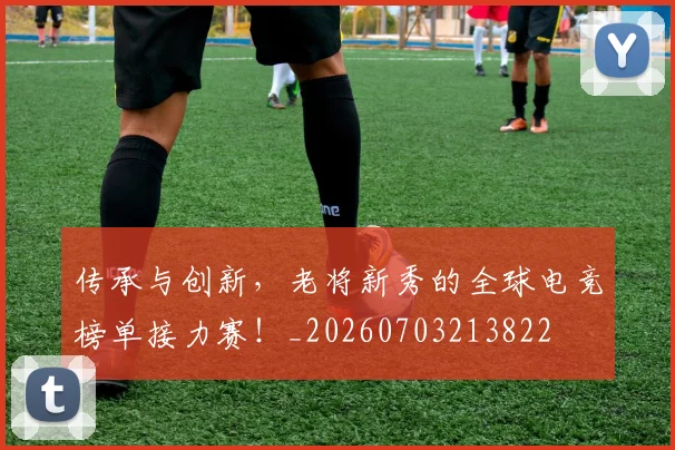 传承与创新，老将新秀的全球电竞榜单接力赛！_20260703213822