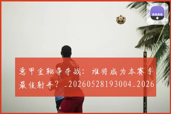 意甲金靴争夺战:谁将成为本赛季最佳射手?_20260528193004_20260707013101_20260723181031